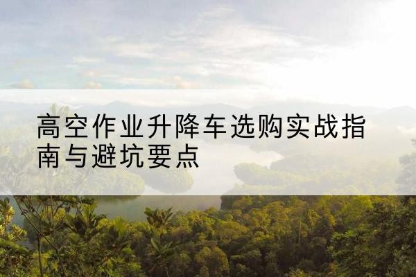 衡阳升降车怎么选-高空作业升降车选购实战指南与避坑要点