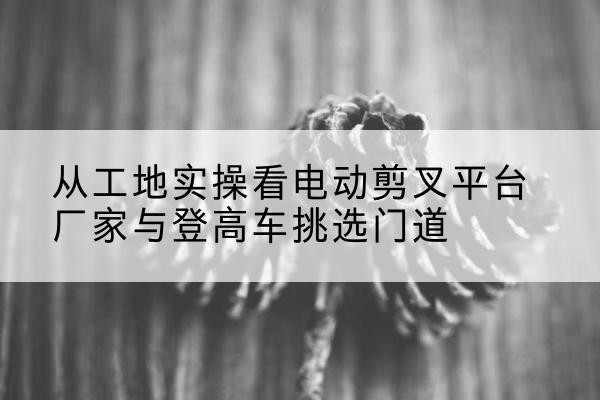 衡阳电动剪叉升降平台厂家-从工地实操看电动剪叉平台厂家与登高车挑选门道