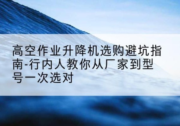 衡阳升降平台厂家-高空作业升降机选购避坑指南-行内人教你从厂家到型号一次选对