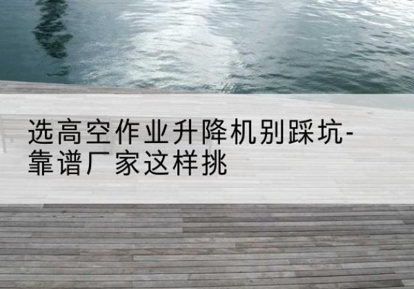 衡阳剪叉式升降机厂家-选高空作业升降机别踩坑-靠谱厂家这样挑