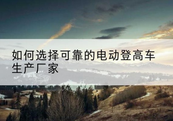 衡阳电动登高车厂家-如何选择可靠的电动登高车生产厂家
