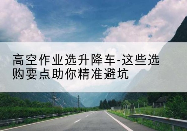 衡阳升降车厂家-高空作业选升降车-这些选购要点助你*避坑