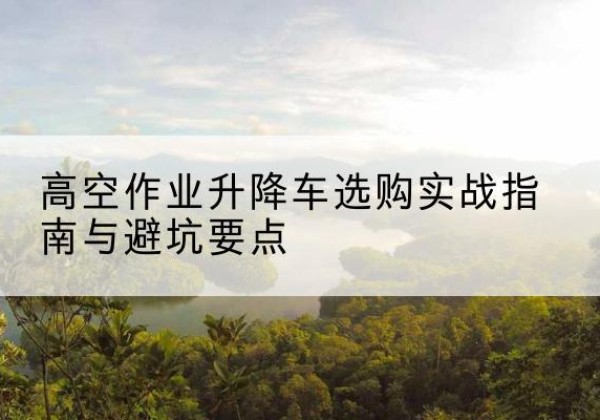 衡阳升降车怎么选-高空作业升降车选购实战指南与避坑要点
