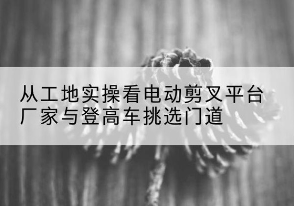 衡阳电动剪叉升降平台厂家-从工地实操看电动剪叉平台厂家与登高车挑选门道